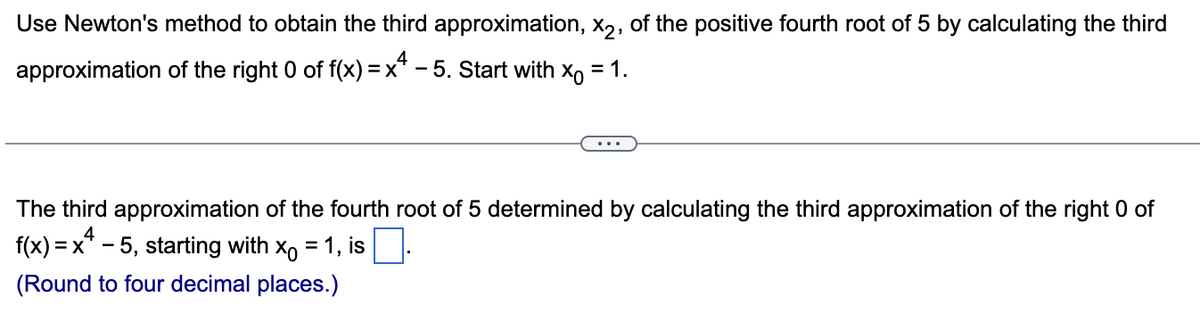 Use Newton's method to obtain the third approximation, x2, of the positive fourth root of 5 by calculating the third
approximation of the right 0 of f(x) = x² − 5. Start with X = 1.
The third approximation of the fourth root of 5 determined by calculating the third approximation of the right 0 of
f(x) =
4
= x¹ − 5, starting with x = 1, is .
(Round to four decimal places.)