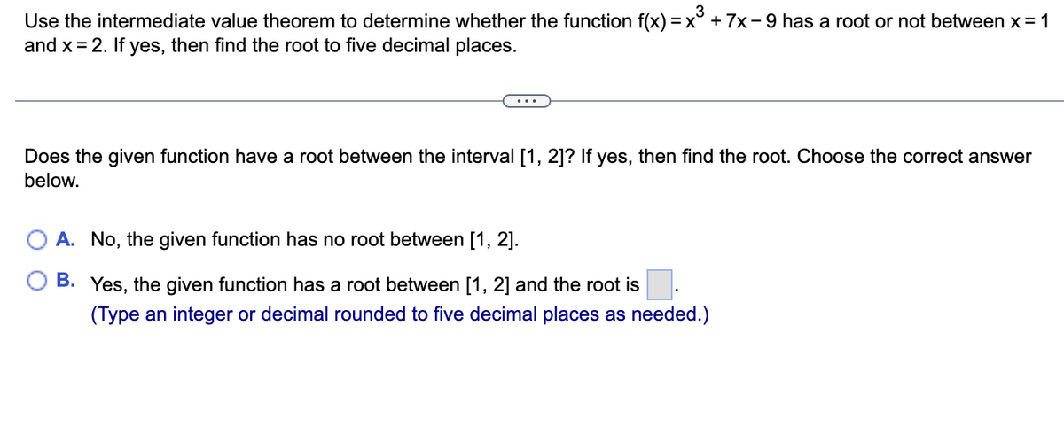 3
Use the intermediate value theorem to determine whether the function f(x) = x³ + 7x-9 has a root or not between x = 1
and x = 2. If yes, then find the root to five decimal places.
Does the given function have a root between the interval [1, 2]? If yes, then find the root. Choose the correct answer
below.
A. No, the given function has no root between [1, 2].
B. Yes, the given function has a root between [1, 2] and the root is
(Type an integer or decimal rounded to five decimal places as needed.)
