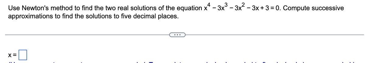 Use Newton's method to find the two real solutions of the equation x² – 3x³ – 3x² – 3x + 3 = 0. Compute successive
approximations to find the solutions to five decimal places.
X=