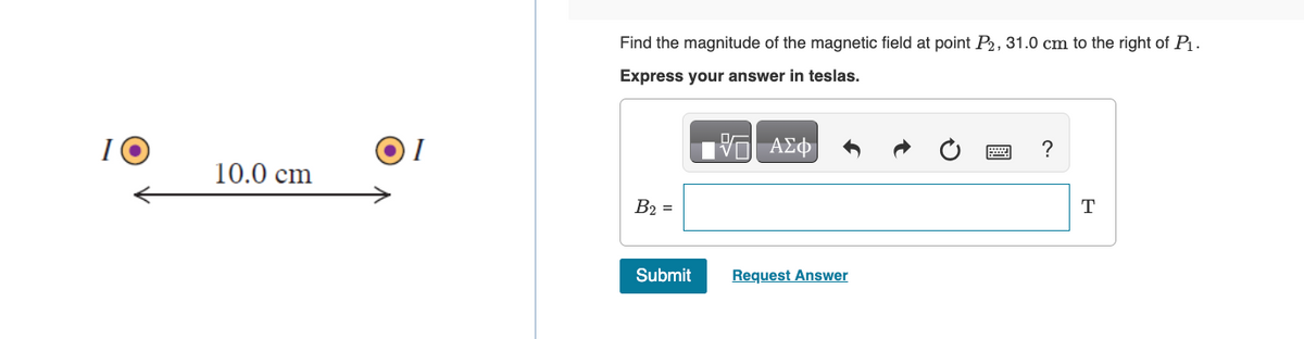 I
10.0 cm
Find the magnitude of the magnetic field at point P2, 31.0 cm to the right of P₁.
Express your answer in teslas.
15| ΑΣΦ
B2 =
Submit
Request Answer
?
T