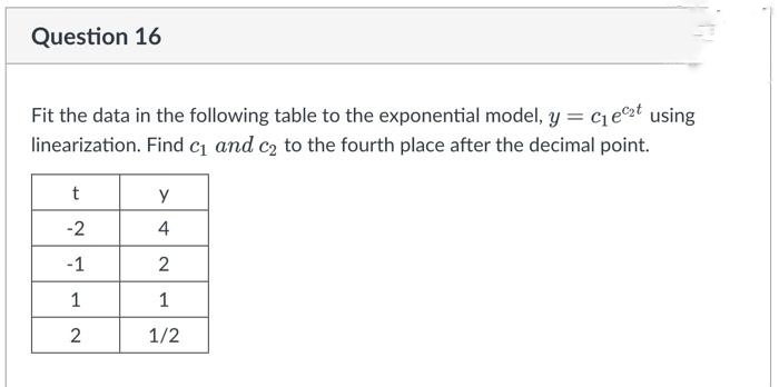 Question 16
Fit the data in the following table to the exponential model, y = C₁ et using
linearization. Find c₁ and c₂ to the fourth place after the decimal point.
t
Y
-2
4
-1
2
1
1
2
1/2