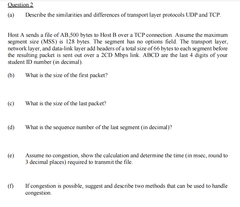 Question 2
(a)
Describe the similarities and differences of transport layer protocols UDP and TCP.
Host A sends a file of AB,500 bytes to Host B over a TCP connection. Assume the maximum
segment size (MSS) is 128 bytes. The segment has no options field. The transport layer,
network layer, and data-link layer add headers of a total size of 66 bytes to each segment before
the resulting packet is sent out over a 2CD Mbps link. ABCD are the last 4 digits of your
student ID number (in decimal).
(b)
What is the size of the first packet?
(c)
What is the size of the last packet?
(d)
What is the sequence number of the last segment (in decimal)?
(e)
Assume no congestion, show the calculation and determine the time (in msec, round to
3 decimal places) required to transmit the file.
(f)
If congestion is possible, suggest and describe two methods that can be used to handle
congestion.
