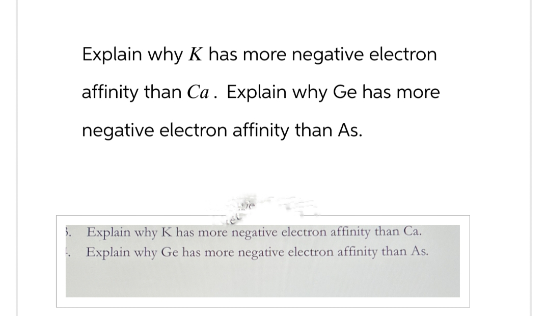 Explain why K has more negative electron
affinity than Ca. Explain why Ge has more
negative electron affinity than As.
3. Explain why K has more negative electron affinity than Ca.
. Explain why Ge has more negative electron affinity than As.