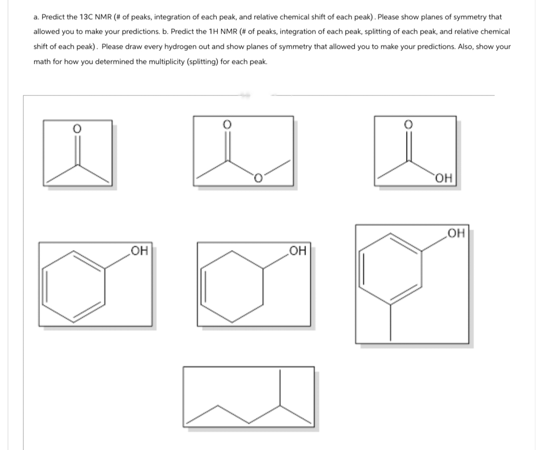 a. Predict the 13C NMR (# of peaks, integration of each peak, and relative chemical shift of each peak). Please show planes of symmetry that
allowed you to make your predictions. b. Predict the 1H NMR (# of peaks, integration of each peak, splitting of each peak, and relative chemical
shift of each peak). Please draw every hydrogen out and show planes of symmetry that allowed you to make your predictions. Also, show your
math for how you determined the multiplicity (splitting) for each peak.
о
OH
OH
OH
.OH