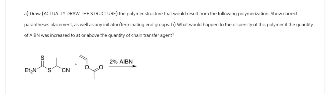 a) Draw (ACTUALLY DRAW THE STRUCTURE) the polymer structure that would result from the following polymerization. Show correct
parantheses placement, as well as any initiator/terminating end groups. b) What would happen to the dispersity of this polymer if the quantity
of AIBN was increased to at or above the quantity of chain transfer agent?
S=
Et₂N
S'
CN
مية
2% AIBN