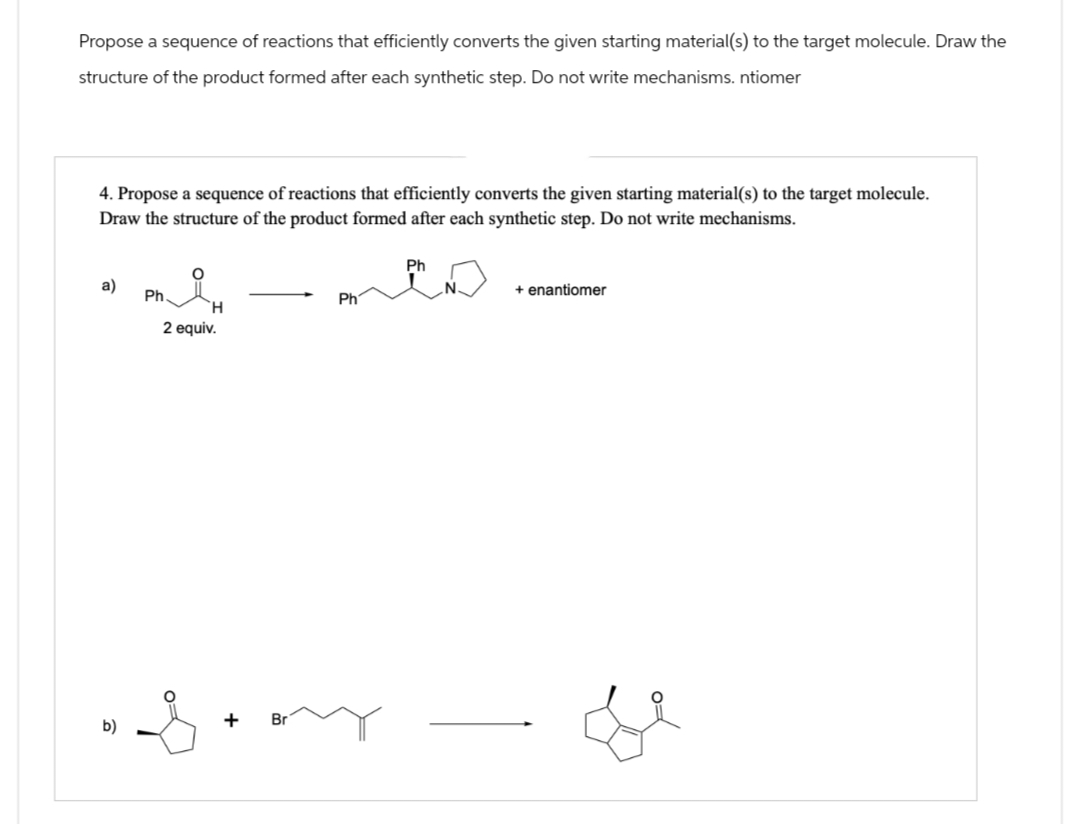 Propose a sequence of reactions that efficiently converts the given starting material(s) to the target molecule. Draw the
structure of the product formed after each synthetic step. Do not write mechanisms. ntiomer
4. Propose a sequence of reactions that efficiently converts the given starting material(s) to the target molecule.
Draw the structure of the product formed after each synthetic step. Do not write mechanisms.
Ph
+ enantiomer
a)
Ph.
Ph
H
2 equiv.
b)
+
Br