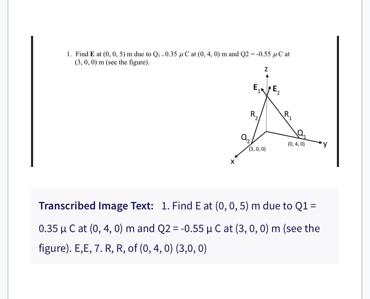 1. Find E at (0, 0, 5) m due to Q₁ -0.35 μC at (0, 4, 0) m and Q2 = -0.55 μC at
(3, 0, 0) m (see the figure).
X
Z
E₁ E₂
(3, 0, 0)
(0, 4, 0)
Transcribed Image Text: 1. Find E at (0, 0, 5) m due to Q1 =
0.35 μ C at (0, 4, 0) m and Q2 = -0.55 µ C at (3, 0, 0) m (see the
figure). E,E, 7. R, R, of (0, 4, 0) (3,0, 0)