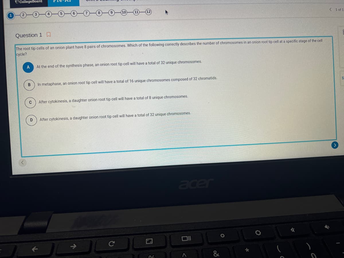 CollegeBoard
Question 1
The root tip cells of an onion plant have 8 pairs of chromosomes. Which of the following correctly describes the number of chromosomes in an onion root tip cell at a specific stage of the cell
cycle?
A
At the end of the synthesis phase, an onion root tip cell will have a total of 32 unique chromosomes.
B
In metaphase, an onion root tip cell will have a total of 16 unique chromosomes composed of 32 chromatids.
C
D
After cytokinesis, a daughter onion root tip cell will have a total of 8 unique chromosomes.
After cytokinesis, a daughter onion root tip cell will have a total of 32 unique chromosomes.
06
acer
Oll
O
*
✓
< 1 of 1