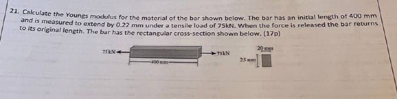 21. Calculate the Youngs modulus for the material of the bar shown below. The bar has an initial length of 400 mm
to tneasured to extend by 0.22 mm under a tensile load of 75KN. When the force is released the bar returns
to its original length. The bar has the rectangular cross-section shown below. (17p)
20 mm
75 KN-
75KN
25 mm
400 mm
