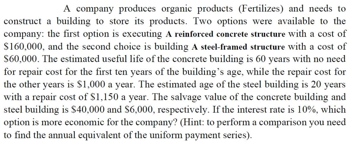 A company produces organic products (Fertilizes) and needs to
construct a building to store its products. Two options were available to the
company: the first option is executing A reinforced concrete structure with a cost of
$160,000, and the second choice is building A steel-framed structure with a cost of
$60,000. The estimated useful life of the concrete building is 60 years with no need
for repair cost for the first ten years of the building's age, while the repair cost for
the other years is $1,000 a year. The estimated age of the steel building is 20 years
with a repair cost of $1,150 a year. The salvage value of the concrete building and
steel building is $40,000 and $6,000, respectively. If the interest rate is 10%, which
option is more economic for the company? (Hint: to perform a comparison you need
to find the annual equivalent of the uniform payment series).
