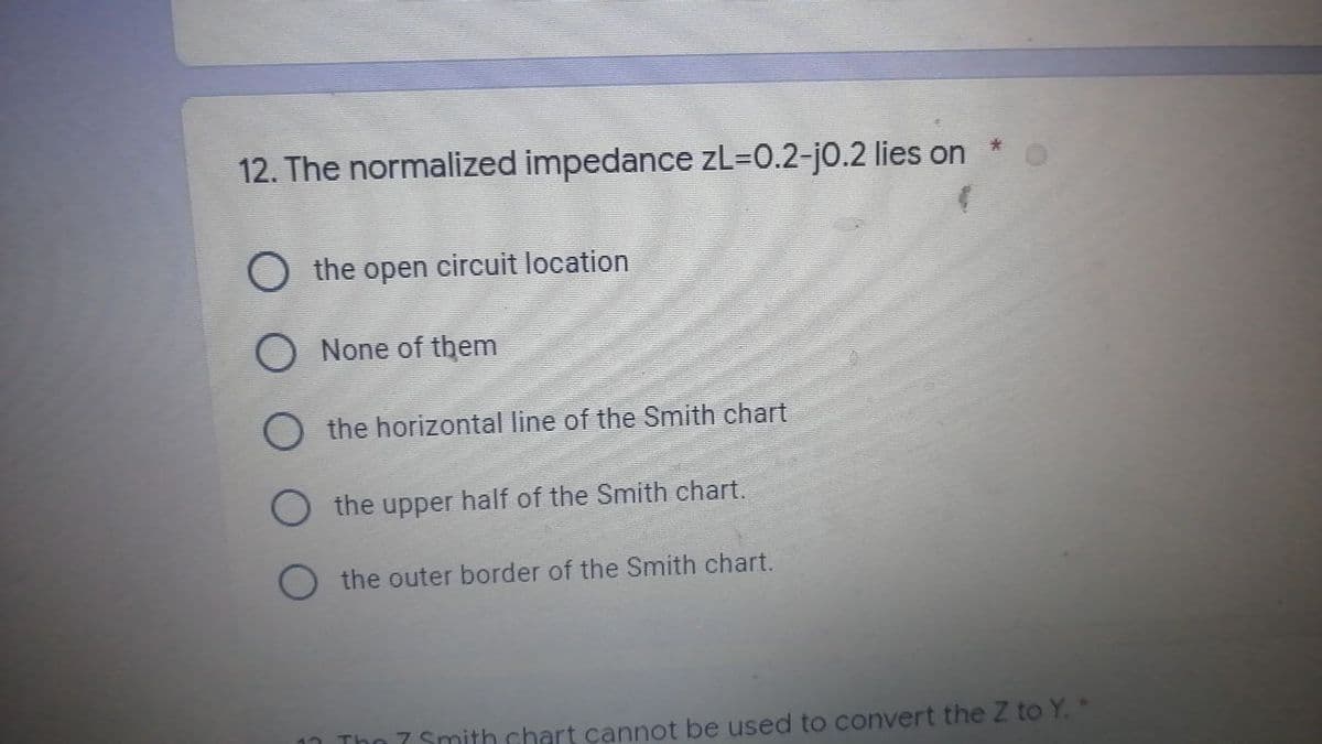 12. The normalized impedance zL=0.2-j0.2 lies on
the open circuit location
O
None of them
the horizontal line of the Smith chart
O the upper half of the Smith chart.
the outer border of the Smith chart.
The 7 Smith chart cannot be used to convert the Z to Y. *