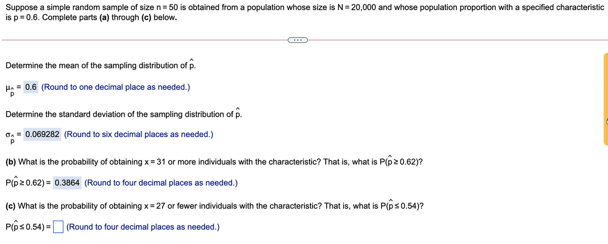Suppose a simple random sample of size n= 50 is obtained from a population whose size is N= 20,000 and whose population proportion with a specified characteristic
is p = 0.6. Complete parts (a) through (c) below.
...
Determine the mean of the sampling distribution of p.
HA = 0.6 (Round to one decimal place as needed.)
Determine the standard deviation of the sampling distribution of p.
On = 0.069282 (Round to six decimal places as needed.)
(b) What is the probability of obtaining x = 31 or more individuals with the characteristic? That is, what is P(p2 0.62)?
P(p2 0.62) = 0.3864 (Round to four decimal places as needed.)
(c) What is the probability of obtaining x= 27 or fewer individuals with the characteristic? That is, what is P(ps0.54)?
P(ps0.54) = |
(Round to four decimal places as needed.)
