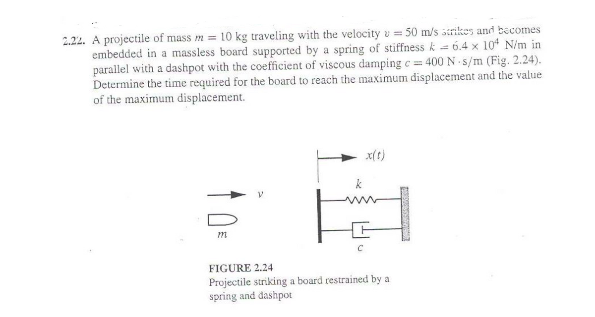 2.22. A projectile of mass m = 10 kg traveling with the velocity v =
=
.
50 m/s strikes and becomes
6.4 x 104 N/m in
embedded in a massless board supported by a spring of stiffness k
parallel with a dashpot with the coefficient of viscous damping c = 400 N s/m (Fig. 2.24).
Determine the time required for the board to reach the maximum displacement and the value
of the maximum displacement.
m
k
C
x(t)
FIGURE 2.24
Projectile striking a board restrained by a
spring and dashpot
PARA?