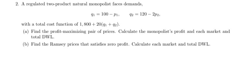 2. A regulated two-product natural monopolist faces demands,
91
100 – P1,
q2 = 120 – 2p2,
with a total cost function of 1, 800+ 20(q1 + 42).
(a) Find the profit-maximizing pair of prices. Calculate the monopolist's profit and each market and
total DWL.
(b) Find the Ramsey prices that satisfies zero profit. Calculate each market and total DWL.
