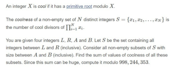 An integer X is cool if it has a primitive root modulo X.
The coolness of a non-empty set of N distinct integers S = {x1, x2,..., N} is
the number of cool divisors of II1 ti.
You are given four integers L, R, A and B. Let S be the set containing all
integers between L and R (inclusive). Consider all non-empty subsets of S with
size between A and B (inclusive). Find the sum of values of coolness of all these
subsets. Since this sum can be huge, compute it modulo 998, 244, 353.
