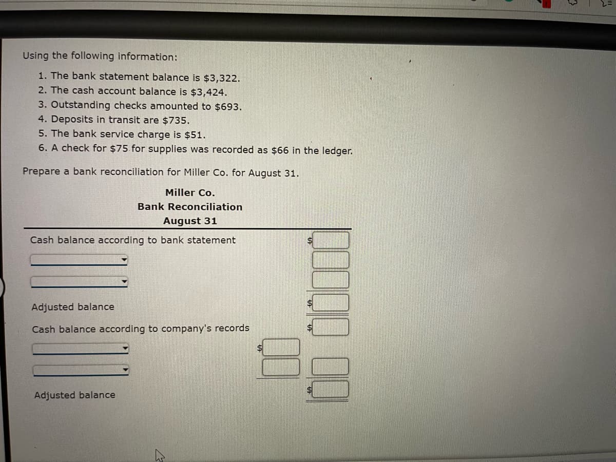 Using the following information:
1. The bank statement balance is $3,322.
2. The cash account balance is $3,424.
3. Outstanding checks amounted to $693.
4. Deposits in transit are $735.
5. The bank service charge is $51.
6. A check for $75. for supplies was recorded as $66 in the ledger.
Prepare a bank reconciliation for Miller Co. for August 31.
Miller Co.
Bank Reconciliation
August 31
Cash balance according to bank statement
Adjusted balance
Cash balance according to company's records
Adjusted balance
K
00
3