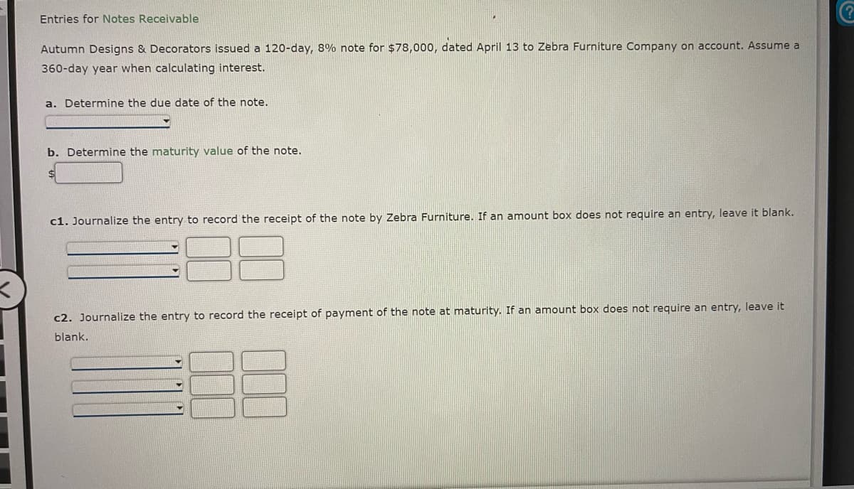 Entries for Notes Receivable
Autumn Designs & Decorators issued a 120-day, 8% note for $78,000, dated April 13 to Zebra Furniture Company on account. Assume a
360-day year when calculating interest.
a. Determine the due date of the note.
b. Determine the maturity value of the note.
c1. Journalize the entry to record the receipt of the note by Zebra Furniture. If an amount box does not require an entry, leave it blank.
c2. Journalize the entry to record the receipt of payment of the note at maturity. If an amount box does not require an entry, leave it
blank.