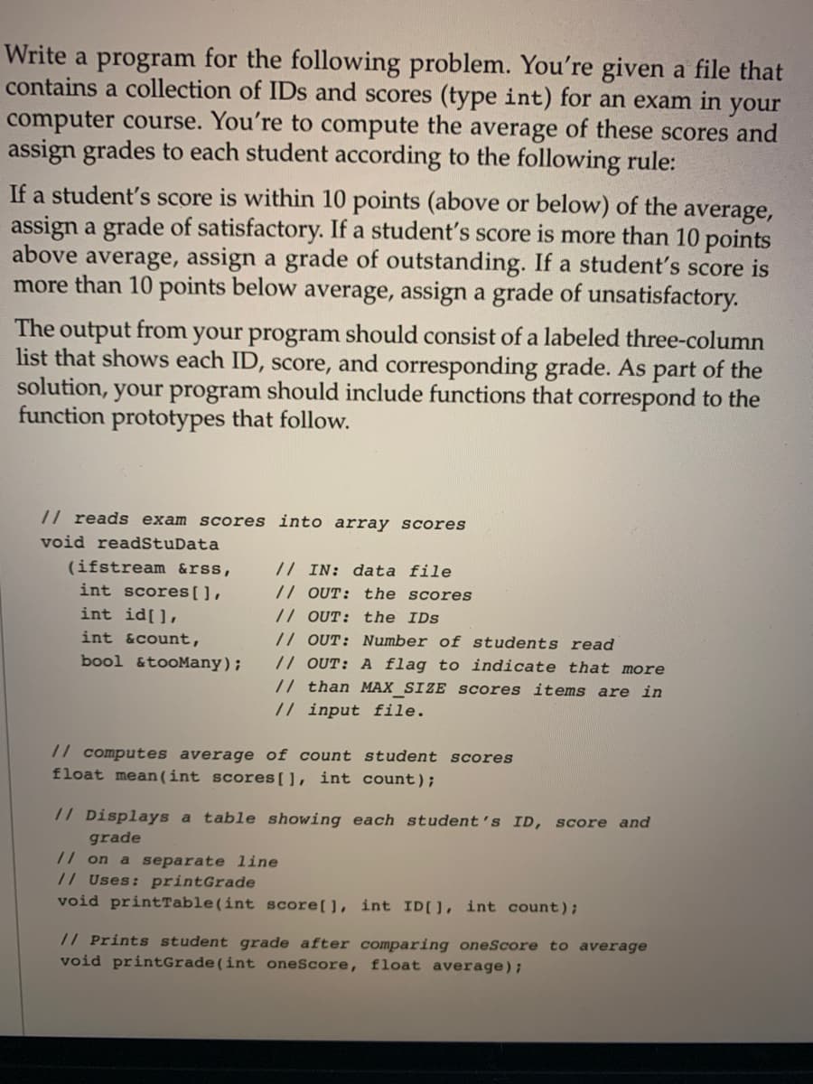 Write a program for the following problem. You're given a file that
contains a collection of IDs and scores (type int) for an exam in your
computer course. You're to compute the average of these scores and
assign grades to each student according to the following rule:
If a student's score is within 10 points (above or below) of the average,
assign a grade of satisfactory. If a student's score is more than 10 points
above average, assign a grade of outstanding. If a student's score is
more than 10 points below average, assign a grade of unsatisfactory.
The output from your program should consist of a labeled three-column
list that shows each ID, score, and corresponding grade. As part of the
solution, your program should include functions that correspond to the
function prototypes that follow.
// reads exam scores into array scores
void readStuData
(ifstream &rss,
int scores[],
// IN: data file
// OUT: the scores
// OUT: the IDs
// OUT: Number of students read
// OUT: A flag to indicate that more
int id[],
int &count,
bool &tooMany);
// than MAX_SIZE scores items are in
// input file.
// computes average of count student scores
float mean(int scores[], int count);
// Displays a table showing each student's ID, score and
grade
// on a separate line
// Uses: printGrade
void printTable(int score[], int ID[], int count);
// Prints student grade after comparing oneScore to average
void printGrade(int oneScore, float average);
