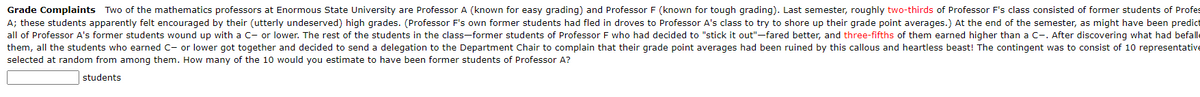 Grade Complaints Two of the mathematics professors at Enormous State University are Professor A (known for easy grading) and Professor F (known for tough grading). Last semester, roughly two-thirds of Professor F's class consisted of former students of Profes
A; these students apparently felt encouraged by their (utterly undeserved) high grades. (Professor F's own former students had fled in droves to Professor A's class to try to shore up their grade point averages.) At the end of the semester, as might have been predict
all of Professor A's former students wound up with a C- or lower. The rest of the students in the class-former students of Professor F who had decided to "stick it out"-fared better, and three-fifths of them earned higher than a C-. After discovering what had befalle
them, all the students who earned C- or lower got together and decided to send a delegation to the Department Chair to complain that their grade point averages had been ruined by this callous and heartless beast! The contingent was to consist of 10 representative
selected at random from among them. How many of the 10 would you estimate to have been former students of Professor A?
students