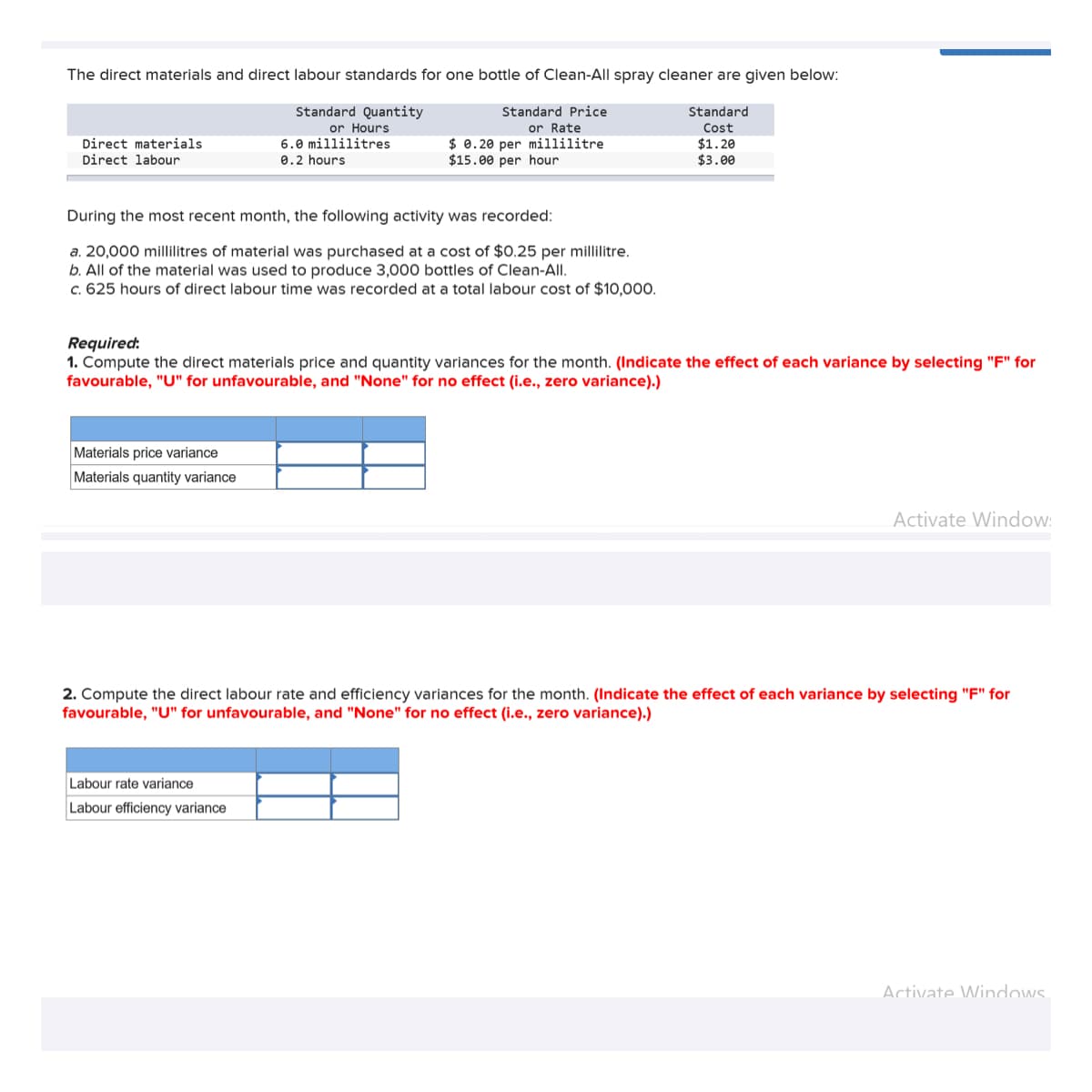 The direct materials and direct labour standards for one bottle of Clean-All spray cleaner are given below:
Standard Quantity
Standard Price
or Rate
$0.20 per millilitre
$15.00 per hour
Direct materials
Direct labour
During the most recent month, the following activity was recorded:
a. 20,000 millilitres of material was purchased at a cost of $0.25 per millilitre.
b. All of the material was used to produce 3,000 bottles of Clean-All.
c. 625 hours of direct labour time was recorded at a total labour cost of $10,000.
or Hours
6.0 millilitres
0.2 hours
Materials price variance
Materials quantity variance
Required:
1. Compute the direct materials price and quantity variances for the month. (Indicate the effect of each variance by selecting "F" for
favourable, "U" for unfavourable, and "None" for no effect (i.e., zero variance).)
Standard
Cost
$1.20
$3.00
Labour rate variance
Labour efficiency variance
Activate Window:
2. Compute the direct labour rate and efficiency variances for the month. (Indicate the effect of each variance by selecting "F" for
favourable, "U" for unfavourable, and "None" for no effect (i.e., zero variance).)
Activate Windows