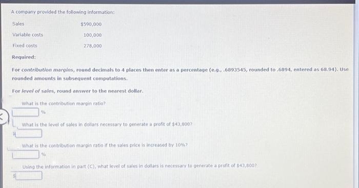 A company provided the following information:
Sales
Variable costs
Fixed costs
Required:
$590,000
100,000
278,000
For contribution margins, round decimals to 4 places then enter as a percentage (e.g., .6893545, rounded to .6894, entered as 68.94). Use
rounded amounts in subsequent computations.
For level of sales, round answer to the nearest dollar.
What is the contribution margin ratio?
"
What is the level of sales in dollars necessary to generate a profit of $43,800?
What is the contribution margin ratio if the sales price is increased by 10% 7
Using the information in part (C), what level of sales in dollars is necessary to generate a profit of $43,8007