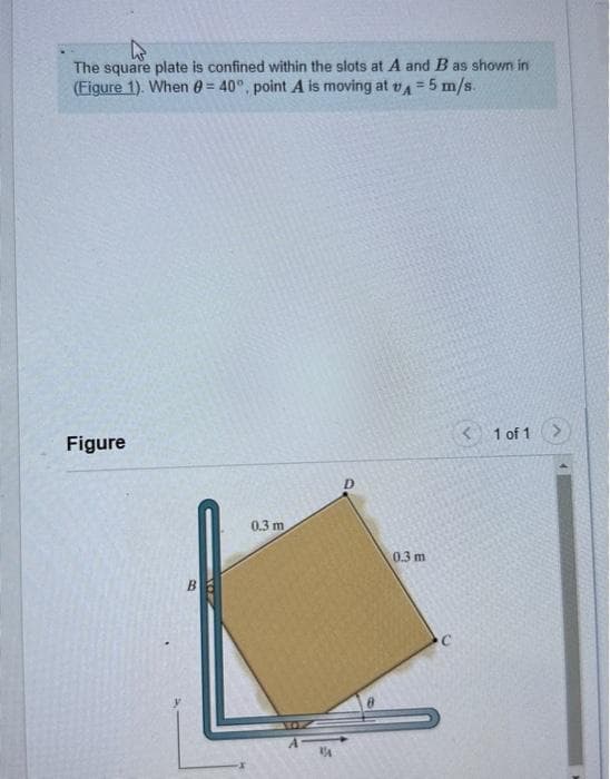 The square plate is confined within the slots at A and B as shown in
(Figure 1). When = 40°, point A is moving at A 5 m/s.
=
Figure
0.3 m
D
0.3 m
< 1 of 1 >