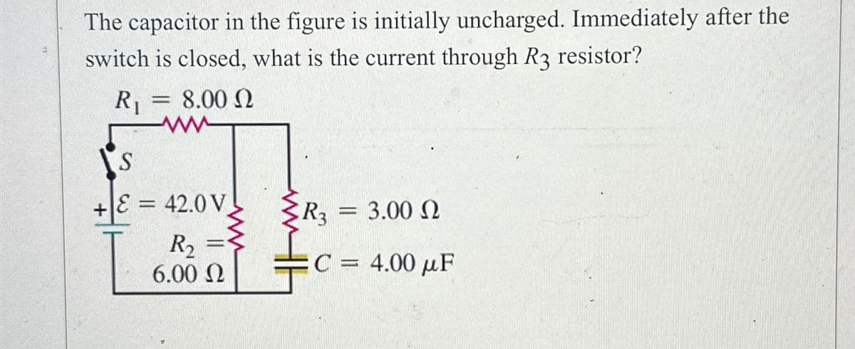 The capacitor in the figure is initially uncharged. Immediately after the
switch is closed, what is the current through R3 resistor?
R₁
= 8.00 2
ww
S
ε = 42.0 V
R3
3.00 Ω
R₁₂ =
6.00 Ω
C = 4.00 μF