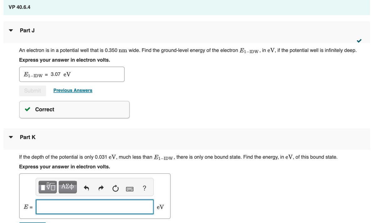 VP 40.6.4
Part J
An electron is in a potential well that is 0.350 nm wide. Find the ground-level energy of the electron E1-IDW, in eV, if the potential well is infinitely deep.
Express your answer in electron volts.
E1-IDW = 3.07 eV
Submit
Previous Answers
Part K
Correct
If the depth of the potential is only 0.031 eV, much less than E1-IDW, there is only one bound state. Find the energy, in eV, of this bound state.
Express your answer in electron volts.
E =
ΑΣΦ
?
eV