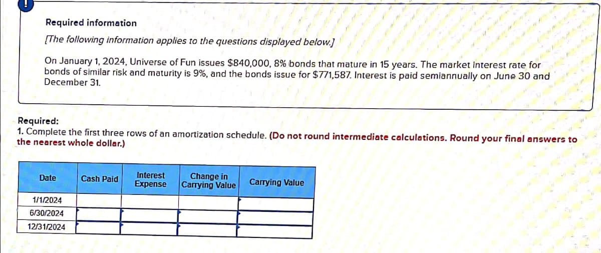 Required information
[The following information applies to the questions displayed below]
On January 1, 2024, Universe of Fun issues $840,000, 8% bonds that mature in 15 years. The market interest rate for
bonds of similar risk and maturity is 9%, and the bonds issue for $771,587. Interest is paid semiannually on June 30 and
December 31.
Required:
1. Complete the first three rows of an amortization schedule. (Do not round intermediate calculations. Round your final answers to
the nearest whole dollar.)
Date
Cash Paid
Interest
Expense
Change in
Carrying Value
Carrying Value
1/1/2024
6/30/2024
12/31/2024