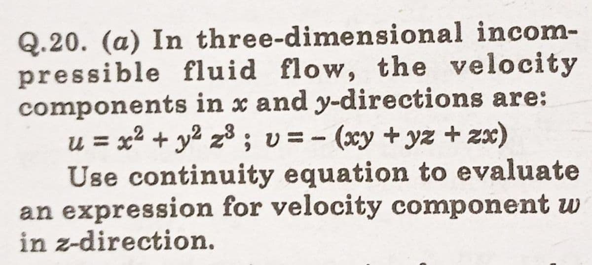 Q.20. (a) In three-dimensional incom-
pressible fluid flow, the velocity
components in x and y-directions are:
u = x2 + y2 z; v =- (xy + yz + 2x)
Use continuity equation to evaluate
an expression for velocity component w
in z-direction.
