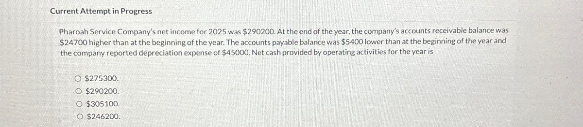 Current Attempt in Progress
Pharoah Service Company's net income for 2025 was $290200. At the end of the year, the company's accounts receivable balance was
$24700 higher than at the beginning of the year. The accounts payable balance was $5400 lower than at the beginning of the year and
the company reported depreciation expense of $45000. Net cash provided by operating activities for the year is
O $275300.
O $290200.
O $305100.
O $246200.