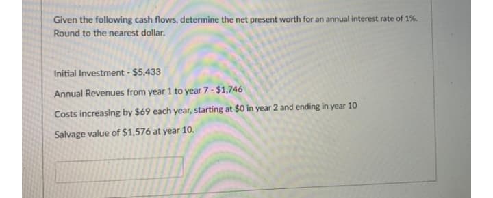 Given the following cash flows, determine the net present worth for an annual interest rate of 1%.
Round to the nearest dollar.
Initial Investment - $5,433
Annual Revenues from year 1 to year 7- $1,746
Costs increasing by $69 each year, starting at $0 in year 2 and ending in year 10
Salvage value of $1,576 at year 10.
