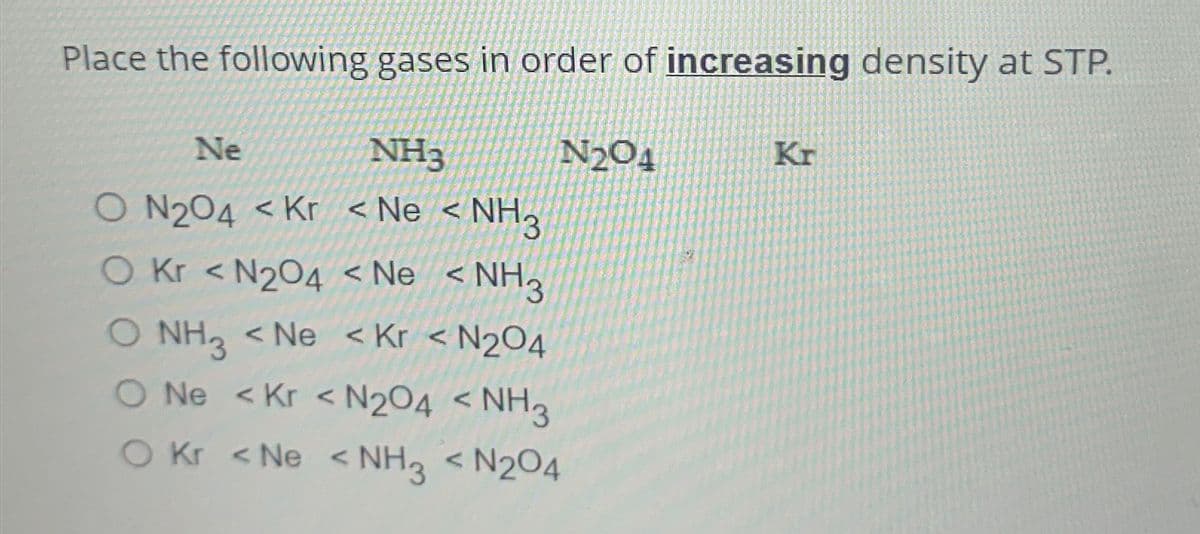 Place the following gases in order of increasing density at STP.
Ne
NH3
O N204 <Kr <Ne <NH3
O kr <N204 < Ne <NH3
O NH3 <Ne <Kr < N₂O4
O Ne <Kr <N2O4 < NH3
O Kr <Ne <NH3 < N2O4
N₂04
Kr