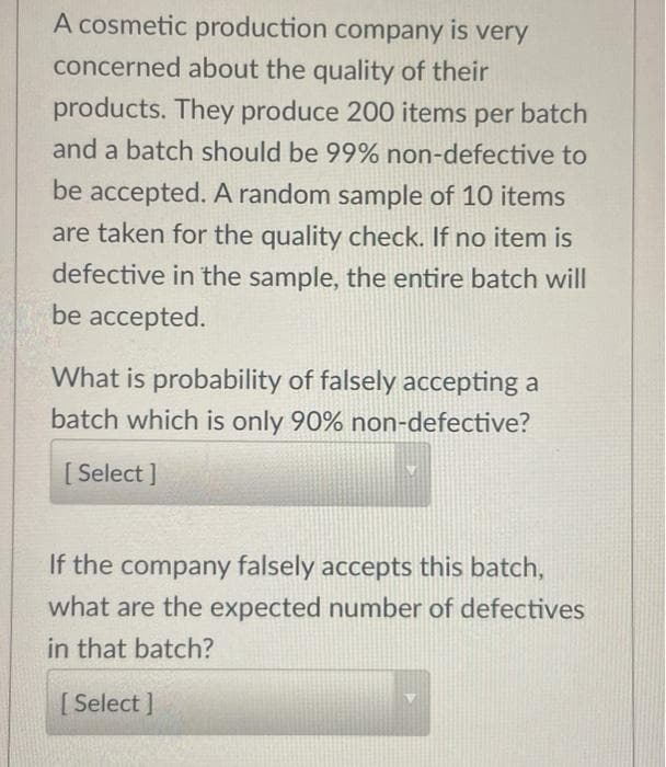 A cosmetic production company is very
concerned about the quality of their
products. They produce 200 items per batch
and a batch should be 99% non-defective to
be accepted. A random sample of 10 items
are taken for the quality check. If no item is
defective in the sample, the entire batch will
be accepted.
What is probability of falsely accepting a
batch which is only 90% non-defective?
[ Select ]
If the company falsely accepts this batch,
what are the expected number of defectives
in that batch?
[Select ]

