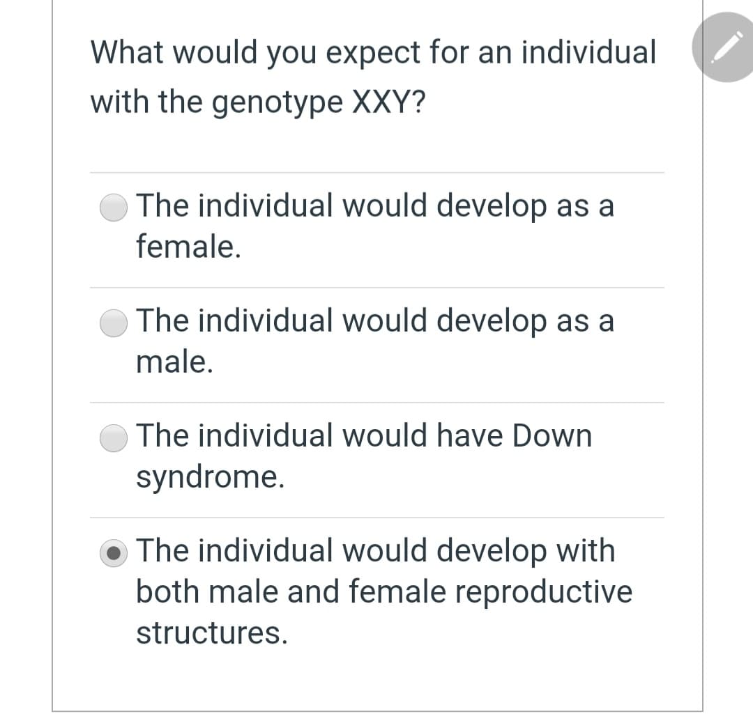 What would you expect for an individual
with the genotype XXY?
The individual would develop as a
female.
The individual would develop as a
male.
The individual would have Down
syndrome.
The individual would develop with
both male and female reproductive
structures.
