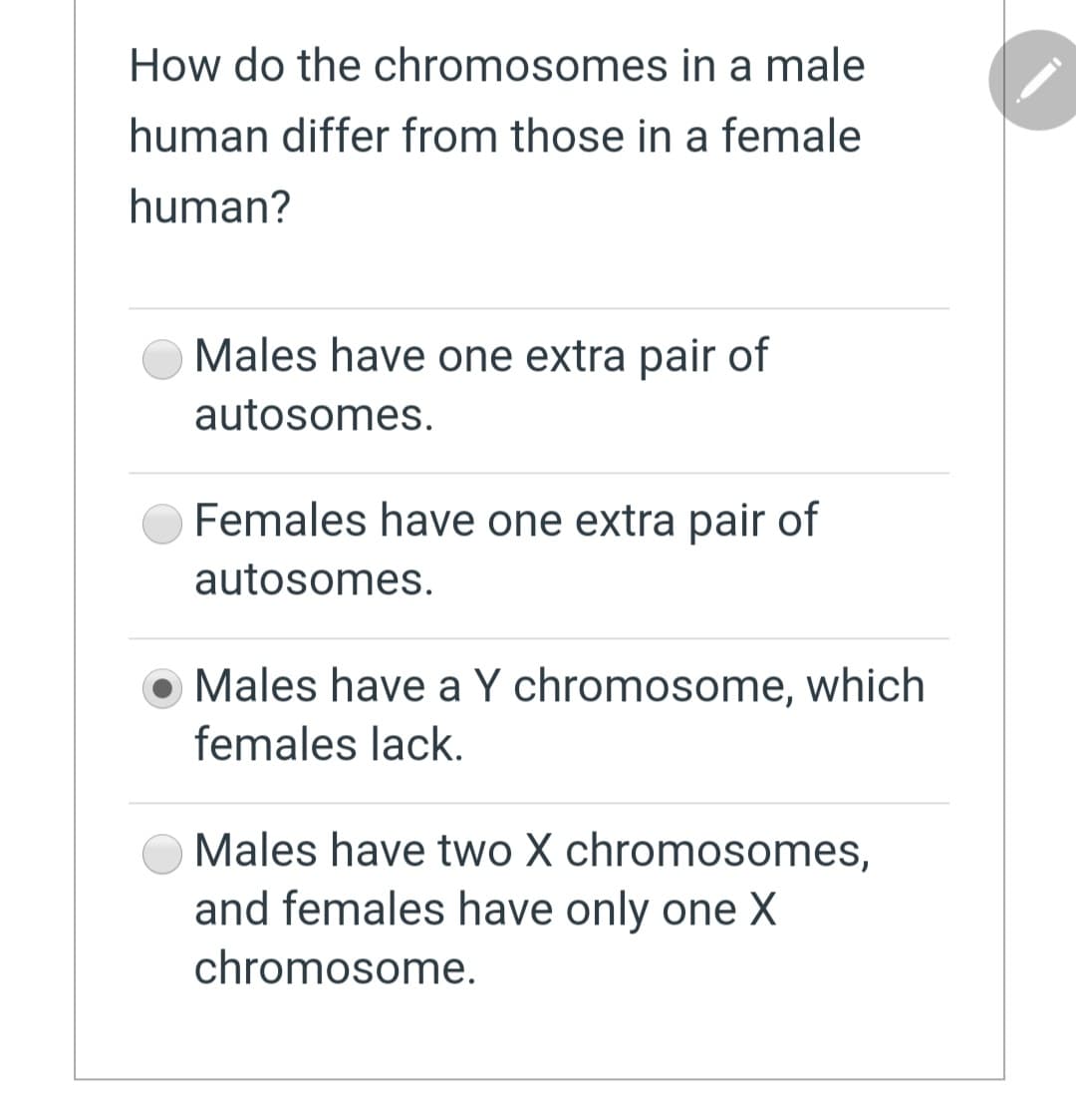 How do the chromosomes in a male
human differ from those in a female
human?
Males have one extra pair of
autosomes.
Females have one extra pair of
autosomes.
Males have a Y chromosome, which
females lack.
Males have two X chromosomes,
and females have only one X
chromosome.
