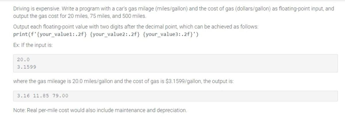 Driving is expensive. Write a program with a car's gas milage (miles/gallon) and the cost of gas (dollars/gallon) as floating-point input, and
output the gas cost for 20 miles, 75 miles, and 500 miles.
Output each floating-point value with two digits after the decimal point, which can be achieved as follows:
(f'{your_value1:.2f} {your_value2: .2f} {your_value3:.2f}')
print
Ex: If the input is:
20.0
3.1599
where the gas mileage is 20.0 miles/gallon and the cost of gas is $3.1599/gallon, the output is:
3.16 11.85 79.00
Note: Real per-mile cost would also include maintenance and depreciation.