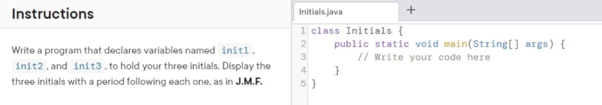 Instructions
Write a program that declares variables named initl,
init2, and init3, to hold your three initials. Display the
three initials with a period following each one, as in J.M.F.
Initials.java
1 class Initials {
2
4
5}
+
public static void main(String[] args) {
// Write your code here
}