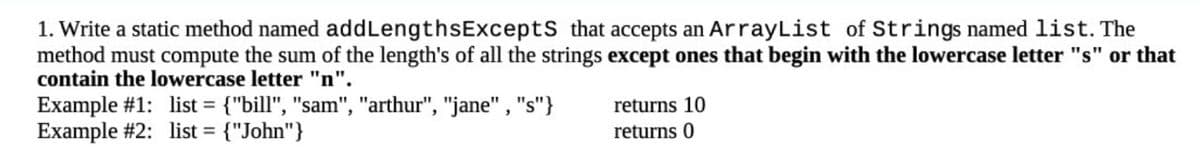 1. Write a static method named addLengthsExcepts that accepts an ArrayList of Strings named list. The
method must compute the sum of the length's of all the strings except ones that begin with the lowercase letter "s" or that
contain the lowercase letter "n".
Example #1: list = {"bill", "sam", "arthur", "jane", "s"}
Example #2: list = {"John"}
returns 10
returns 0