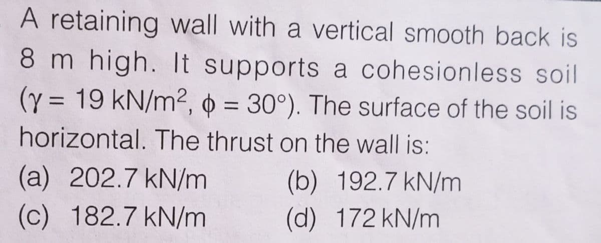 A retaining wall with a vertical smooth back is
8 m high. It supports a cohesionless soil
(y = 19 kN/m2, 0 = 30°). The surface of the soil is
%D
%3D
horizontal. The thrust on the wall is:
(a) 202.7 kN/m
(c) 182.7 kN/m
(b) 192.7 kN/m
(d) 172 kN/m
