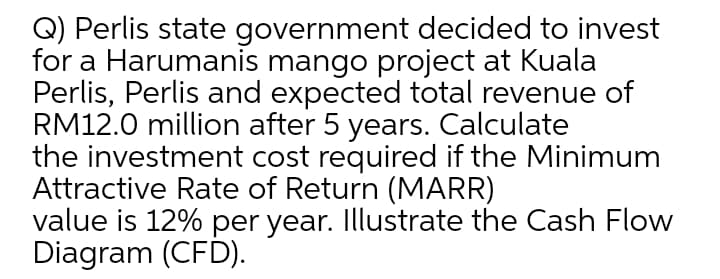 Q) Perlis state government decided to invest
for a Harumanis mango project at Kuala
Perlis, Perlis and expected total revenue of
RM12.0 million after 5 years. Calculate
the investment cost required if the Minimum
Attractive Rate of Return (MARR)
value is 12% per year. Illustrate the Cash Flow
Diagram (CFD).
