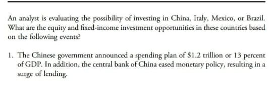 An analyst is evaluating the possibility of investing in China, Italy, Mexico, or Brazil.
What are the equity and fixed-income investment opportunities in these countries based
on the following events?
1. The Chinese government announced a spending plan of $1.2 trillion or 13 percent
of GDP. In addition, the central bank of China eased monetary policy, resulting in a
surge of lending.

