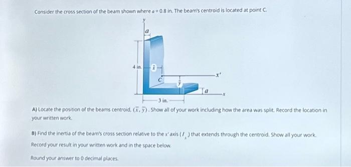 Consider the cross section of the beam shown where a = 0.8 in. The beam's centroid is located at point C.
3 in.
A) Locate the position of the beams centroid, (.). Show all of your work including how the area was split. Record the location in
your written work.
8) Find the inertia of the beam's cross section relative to the x' axis (/) that extends through the centroid. Show all your work.
Record your result in your written work and in the space below.
Round your answer to 0 decimal places.