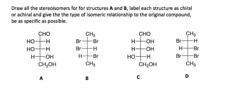 Draw all the stereoisomers for for structures A and B, label each structure as chiral
or achiral and give the the type of isomeric relationship to the original compound,
be as specific as possible.
CH3
CHO
Но
CHO
HO-
-HO-
CH3
-H-
Br
Br
H-
Br
Но-
-H-
Br
H-
H-
Br
H-
HO-
Br
НО
Br
Br
CH,OH
CH3
CH2OH
CH3
D
A
B
