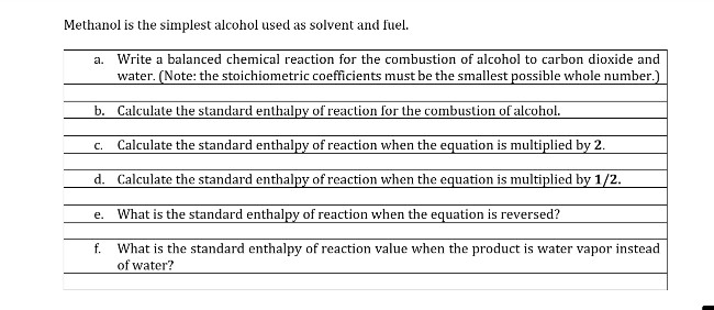 Methanol is the simplest alcohol used as solvent and fuel.
Write a balanced chemical reaction for the combustion of alcohol to carbon dioxide and
water. (Note: the stoichiometric coefficients must be the smallest possible whole number.)
a.
b. Calculate the standard enthalpy of reaction for the combustion of alcohol.
Calculate the standard enthalpy of reaction when the equation is multiplied by 2.
C.
d. Calculate the standard enthalpy of reaction when the equation is multiplied by 1/2.
What is the standard enthalpy of reaction when the equation is reversed?
е.
f.
What is the standard enthalpy of reaction value when the product is water vapor instead
of water?
