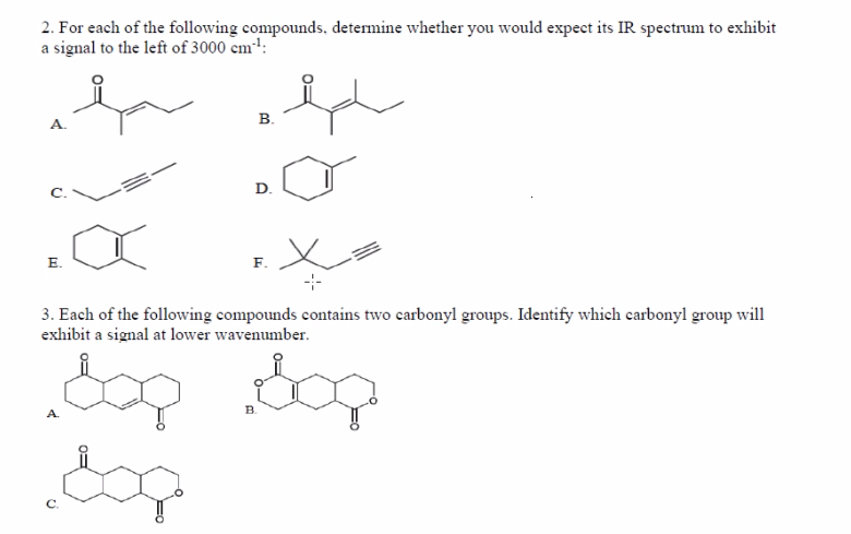 2. For each of the following compounds, determine whether you would expect its IR spectrum to exhibit
a signal to the left of 3000 cm:
В.
D.
E.
F.
-
3. Each of the following compounds contains two carbonyl groups. Identify which carbonyl group will
exhibit a signal at lower wavenumber.
dop dop
A.
B.
