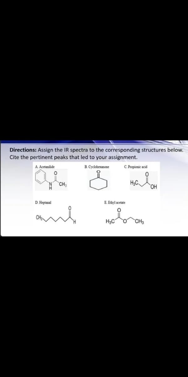 Directions: Assign the IR spectra to the corresponding structures below.
Cite the pertinent peaks that led to your assignment.
A. Acetanilide
B. Cyclohexanone
C. Propionic acid
N CH3
H3C
D. Heptanal
E. Ethyl acetate
and
H3C
CH3
