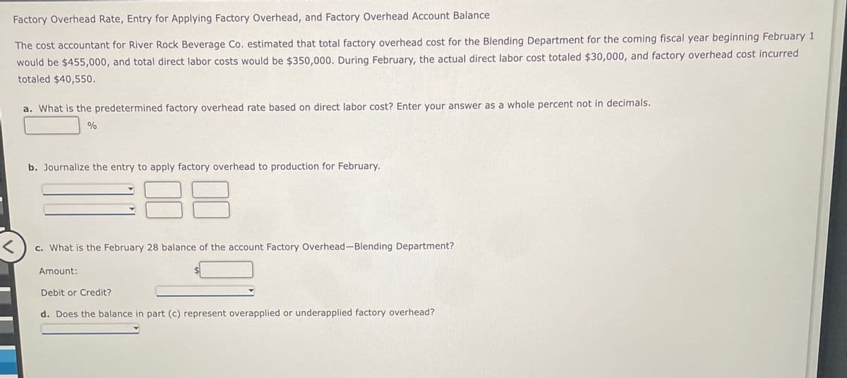 Factory Overhead Rate, Entry for Applying Factory Overhead, and Factory Overhead Account Balance
The cost accountant for River Rock Beverage Co. estimated that total factory overhead cost for the Blending Department for the coming fiscal year beginning February 1
would be $455,000, and total direct labor costs would be $350,000. During February, the actual direct labor cost totaled $30,000, and factory overhead cost incurred
totaled $40,550.
a. What is the predetermined factory overhead rate based on direct labor cost? Enter your answer as a whole percent not in decimals..
%
b. Journalize the entry to apply factory overhead to production for February.
c. What is the February 28 balance of the account Factory Overhead-Blending Department?
Amount:
Debit or Credit?
d. Does the balance in part (c) represent overapplied or underapplied factory overhead?