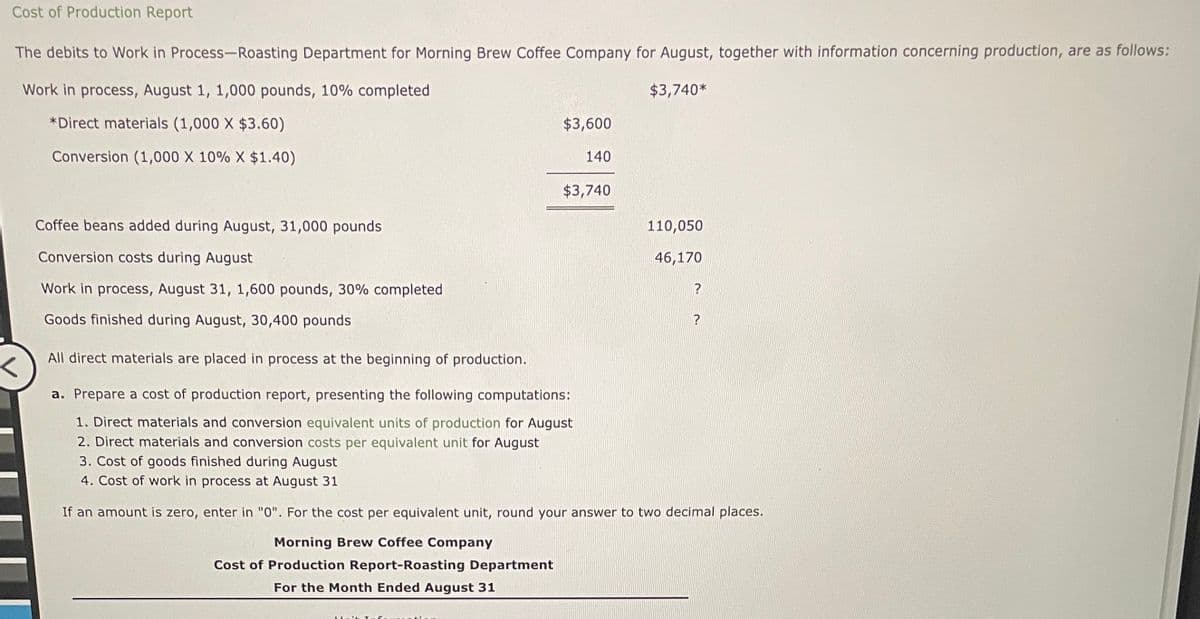 Cost of Production Report
The debits to Work in Process-Roasting Department for Morning Brew Coffee Company for August, together with information concerning production, are as follows:
Work in process, August 1, 1,000 pounds, 10% completed
$3,740*
*Direct materials (1,000 X $3.60)
Conversion (1,000 X 10% X $1.40)
<
$3,600
140
$3,740
Coffee beans added during August, 31,000 pounds
Conversion costs during August
Work in process, August 31, 1,600 pounds, 30% completed
Goods finished during August, 30,400 pounds
All direct materials are placed in process at the beginning of production.
a. Prepare a cost of production report, presenting the following computations:
1. Direct materials and conversion equivalent units of production for August
2. Direct materials and conversion costs per equivalent unit for August
3. Cost of goods finished during August
4. Cost of work in process at August 31
If an amount is zero, enter in "0". For the cost per equivalent unit, round your answer to two decimal places.
Morning Brew Coffee Company
Cost of Production Report-Roasting Department
For the Month Ended August 31
110,050
46,170
?
?