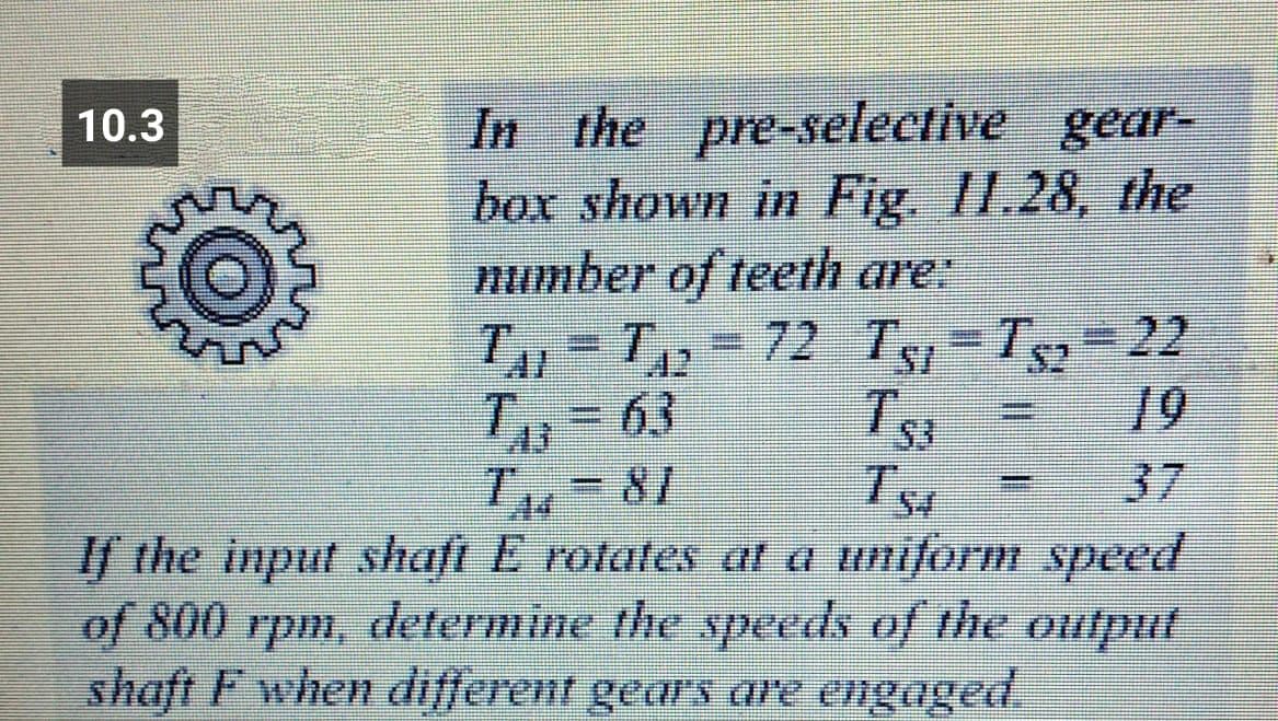 In the pre-selective gear-
box shown in Fig. II.28, the
number of teeth are
T2-72 Ts-T=22
63
10.3
19
T, 81
If the input shaft E rotates l a uniform speed
of 800 rpm, determine the speeds of the output
shaft F when different gears are engaged.
37
